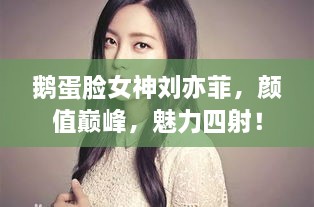 鵝蛋臉女神劉亦菲，顏值巔峰，魅力四射！