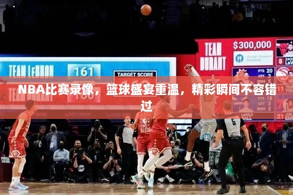 NBA比賽錄像，籃球盛宴重溫，精彩瞬間不容錯過