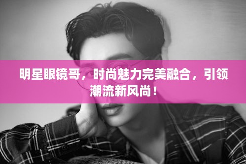 明星眼鏡哥，時尚魅力完美融合，引領潮流新風尚！