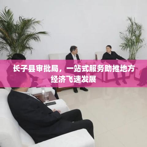 長子縣審批局，一站式服務(wù)助推地方經(jīng)濟(jì)飛速發(fā)展