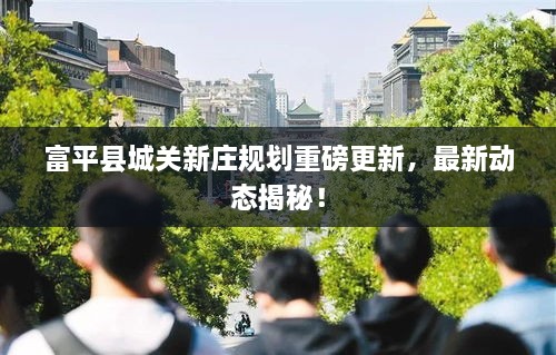 富平縣城關新莊規(guī)劃重磅更新，最新動態(tài)揭秘！
